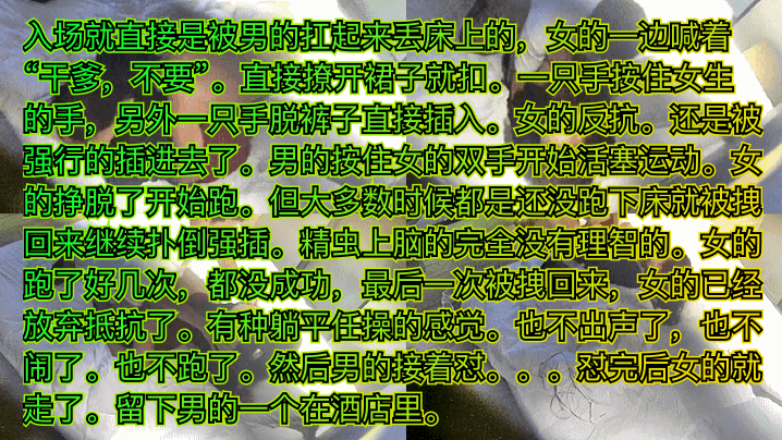 入场就直接是被男的扛起来丢床上的，女的一边喊着“千爹，不要”。直接撩开裙子就扣。一只手按住女生的手，另外一只手脱裤子直接插入。女的反抗。还是被强行的插进去了